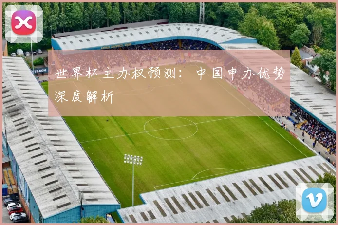 世界杯主办权预测：中国申办优势深度解析