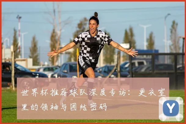 世界杯推荐球队深度专访：更衣室里的领袖与团结密码