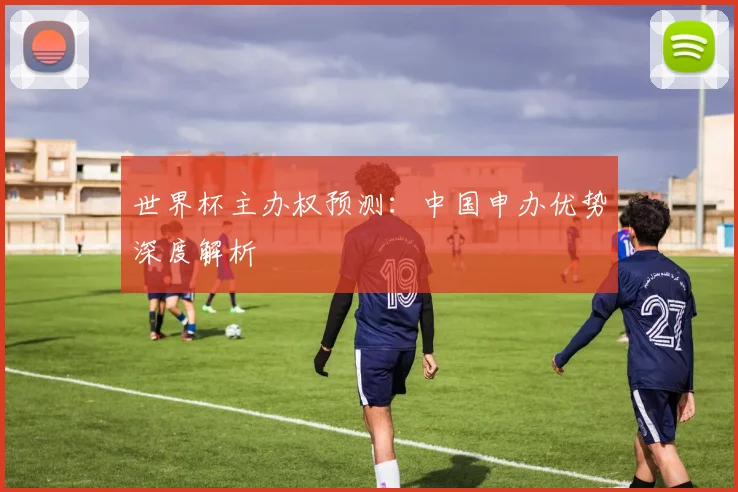 世界杯主办权预测：中国申办优势深度解析