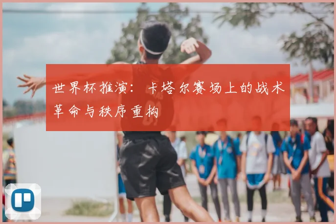 世界杯推演：卡塔尔赛场上的战术革命与秩序重构