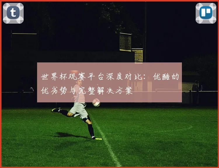 世界杯观赛平台深度对比：优酷的优劣势与完整解决方案